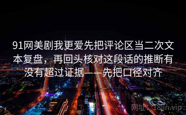 91网美剧我更爱先把评论区当二次文本复盘,再回头核对这段话的推断有没有超过证据——先把口径对齐