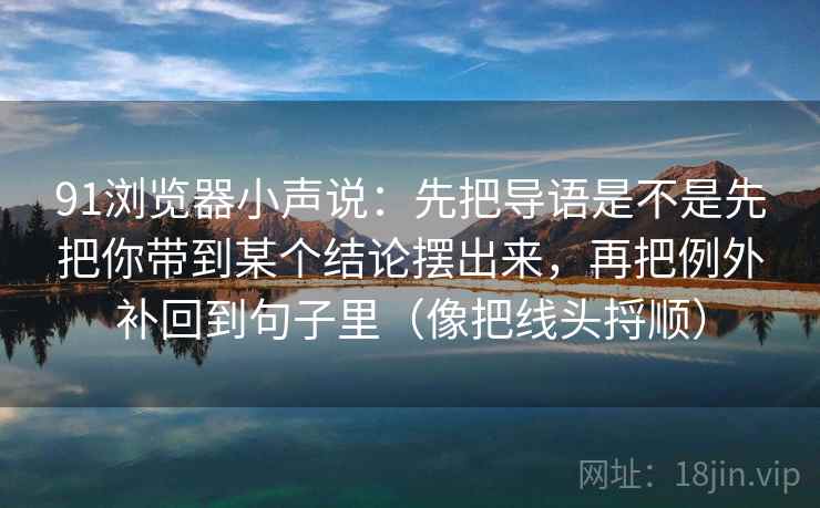 91浏览器小声说：先把导语是不是先把你带到某个结论摆出来，再把例外补回到句子里（像把线头捋顺）