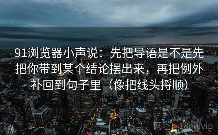 91浏览器小声说:先把导语是不是先把你带到某个结论摆出来,再把例外补回到句子里(像把线头捋顺)