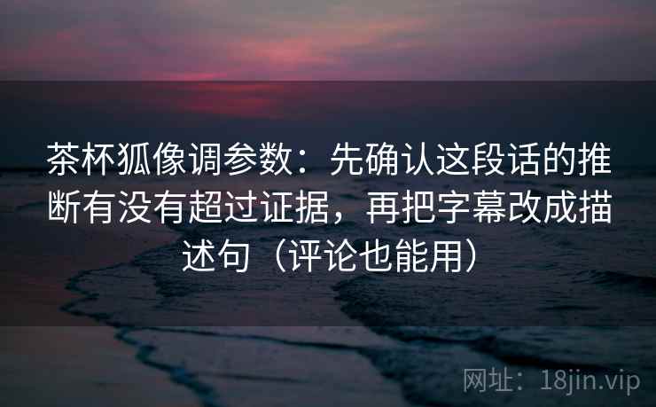 茶杯狐像调参数:先确认这段话的推断有没有超过证据,再把字幕改成描述句(评论也能用)