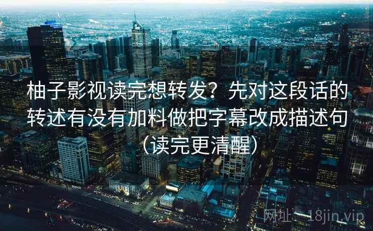 柚子影视读完想转发?先对这段话的转述有没有加料做把字幕改成描述句(读完更清醒) 柚子影视读完想转发?先对这段话的转述有没有加料做把字幕改成描述句(读完更清醒)
