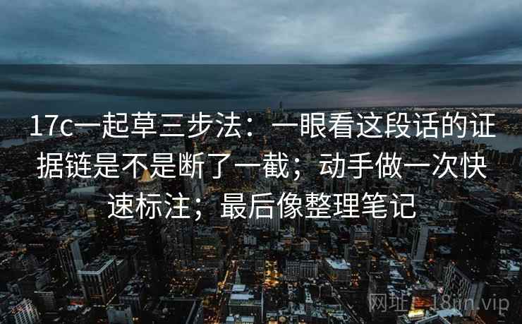 17c一起草三步法：一眼看这段话的证据链是不是断了一截；动手做一次快速标注；最后像整理笔记