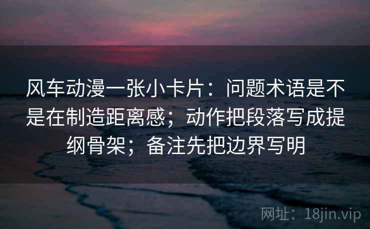 风车动漫一张小卡片：问题术语是不是在制造距离感；动作把段落写成提纲骨架；备注先把边界写明