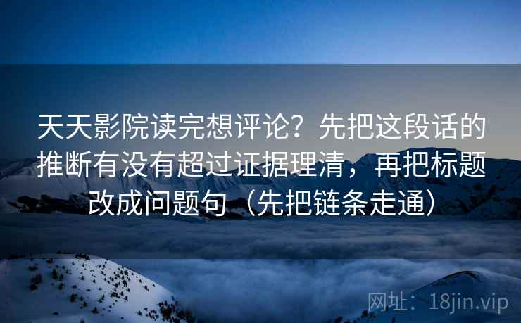 天天影院读完想评论?先把这段话的推断有没有超过证据理清,再把标题改成问题句(先把链条走通)